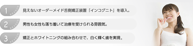 見えないオーダーメイド舌側矯正装置「インコグニト」を導入。 男性も女性も落ち着いて治療を受けられる雰囲気 矯正とホワイトニングの組み合わせで白く輝く歯を実現